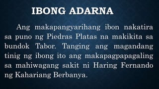 IBONG ADARNA
Ang makapangyarihang ibon nakatira
sa puno ng Piedras Platas na makikita sa
bundok Tabor. Tanging ang magandang
tinig ng ibong ito ang makapagpapagaling
sa mahiwagang sakit ni Haring Fernando
ng Kahariang Berbanya.
 