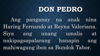 DON PEDRO
Ang panganay na anak nina
Haring Fernando at Reyna Valeriana.
Siya ang unang umalis at
nakipagsapalarang hanapin ang
mahiwagang ibon sa Bundok Tabor.
 