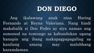 DON DIEGO
Ang ikalawang anak nina Haring
Fernando at Reyna Valeriana. Nang hindi
makabalik si Don Pedro ay siya naman ang
sumunod na tumungo sa kabundukan upang
hanapin ang ibang makapagpapagaling sa
kanilang amang may malubhang
karamdaman.
 
