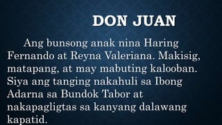 DON JUAN
Ang bunsong anak nina Haring
Fernando at Reyna Valeriana. Makisig,
matapang, at may mabuting kalooban.
Siya ang tanging nakahuli sa Ibong
Adarna sa Bundok Tabor at
nakapagligtas sa kanyang dalawang
kapatid.
 