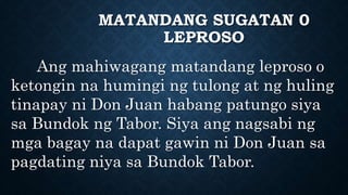 MATANDANG SUGATAN 0
LEPROSO
Ang mahiwagang matandang leproso o
ketongin na humingi ng tulong at ng huling
tinapay ni Don Juan habang patungo siya
sa Bundok ng Tabor. Siya ang nagsabi ng
mga bagay na dapat gawin ni Don Juan sa
pagdating niya sa Bundok Tabor.
 