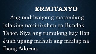 ERMITANYO
Ang mahiwagang matandang
lalaking naninirahan sa Bundok
Tabor. Siya ang tumulong kay Don
Juan upang mahuli ang mailap na
Ibong Adarna.
 