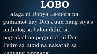 LOBO
alaga ni Donya Leonora na
gumamot kay Don Juan nang siya’s
mahulog sa balon dahil sa
pagtaksil na pagputol ni Don
Pedro sa lubid na nakatali sa
 
