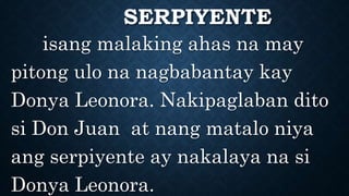 SERPIYENTE
isang malaking ahas na may
pitong ulo na nagbabantay kay
Donya Leonora. Nakipaglaban dito
si Don Juan at nang matalo niya
ang serpiyente ay nakalaya na si
Donya Leonora.
 