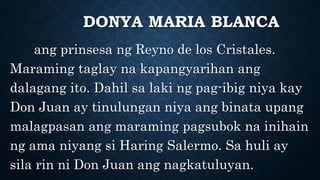 DONYA MARIA BLANCA
ang prinsesa ng Reyno de los Cristales.
Maraming taglay na kapangyarihan ang
dalagang ito. Dahil sa laki ng pag-ibig niya kay
Don Juan ay tinulungan niya ang binata upang
malagpasan ang maraming pagsubok na inihain
ng ama niyang si Haring Salermo. Sa huli ay
sila rin ni Don Juan ang nagkatuluyan.
 