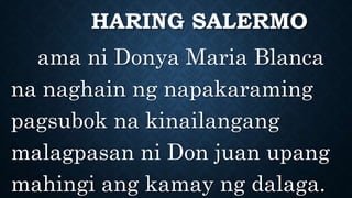 HARING SALERMO
ama ni Donya Maria Blanca
na naghain ng napakaraming
pagsubok na kinailangang
malagpasan ni Don juan upang
mahingi ang kamay ng dalaga.
 