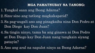 MGA PAMATNUBAY NA TANONG:
1.Tungkol saan ang Ibong Adarna?
2.Sinu-sino ang tatlong magkakapatid?
3.Sa pag-uugali ano ang pinagkaiba nina Don Pedro at
Don Diego kay Don Juan?
4.Sa tingin ninyo, tama ba ang ginawa ni Don Pedro
at Don Diego kay Don Juan nang tangkain siyang
patayin?
5.Ano ang aral na napulot ninyo sa Ibong Adarna?
 