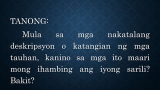 TANONG:
Mula sa mga nakatalang
deskripsyon o katangian ng mga
tauhan, kanino sa mga ito maari
mong ihambing ang iyong sarili?
Bakit?
 