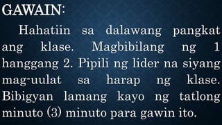 GAWAIN:
Hahatiin sa dalawang pangkat
ang klase. Magbibilang ng 1
hanggang 2. Pipili ng lider na siyang
mag-uulat sa harap ng klase.
Bibigyan lamang kayo ng tatlong
minuto (3) minuto para gawin ito.
 
