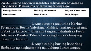 Panuto: Tukuyin ang sumusunod batay sa katangian ng tauhan ng
Ibong Adarna. Piliin sa loob ng kahon ang tamang sagot.
___________________1. Ang bunsong anak nina Haring
Fernando at Reyna Valeriana. Makisig, matapang, at may
mabuting kalooban. Siya ang tanging nakahuli sa Ibong
Adarna sa Bundok Tabor at nakapagligtas sa kanyang
dalawang kapatid.
___________________2. Ang butihing hari ng kahariang
Berbanya ng nagkaroon ng malubhang karamdaman.
 