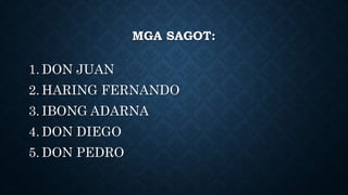 MGA SAGOT:
1. DON JUAN
2. HARING FERNANDO
3. IBONG ADARNA
4. DON DIEGO
5. DON PEDRO
 