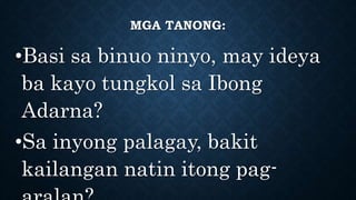 MGA TANONG:
•Basi sa binuo ninyo, may ideya
ba kayo tungkol sa Ibong
Adarna?
•Sa inyong palagay, bakit
kailangan natin itong pag-
 