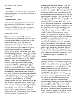 sugat dulot ng Dayap at labaha.                             magkakapatid, ngunit pinuyat ng dalawa si Don Juan
                                                            kaya nakatakas ang Adarna. Pinahanap ng hari ang
Tungalian:                                                  maysala. Nagkita-kita ang magkakapatid sa kaharian ng
                                                            Armenya at hinikayat nila si Don Juan na doon na lang
Ang pagtataksil ni Don Pedro ang siyang tungalian ng
kwento makadalawang ulit na nagtaksil ang panganay na       manirahan. May nakita silang balon at tinangka nilang
anak dala ng inggit sa                                      marating ang ilalim nito ngunit tanging si Don Juan lang
Bunsong anak.                                               ang nagtagumpay. Namangha si Don Juan sa ganda ng
                                                            ilalim ng balon at kagandahan ni Juana. Nag-ibigan ang
Napiling Tularan sa Korido:                                 dalawa. Napatay ni Don Juan ang higante. Paalis na sana
                                                            sila nang ipasundo ni Juana kay Don Juan ang bunso
Si Don Juan likas ang pagiging mabait at masunuring
                                                            niyang kapatid na si Donya Leonora. Umibig din si Don
anak sa magulang. Mapagkumbaba at madasalin sa
Birhen kaya pinagpapala.                                    Juan kay prinsesa Leonora. Sa huli, ay napaibig din niya
Mapagbigay sa mga nagugutom na tao. Mas iniintindi          si Leonora. Hindi matalo ni Don Juan ang serpiyente
ang kapakanan ng nakararami kayasa ang sarili.              kaya,Binigyan ni Leonora si Don Juan ng balsamo at
                                                            napatay niya ang serpiyente. Sila ay umalis ng balon
                                                            kasama si Juana. Naalala ni Leonora ang kanyang
Balangkas ng kuwento
                                                            singsing,kaya naki usap sya kay don juan na balikan
May isang kaharian pangalan ay Berbanya na                  ito,ngunit nang babalikan na ito ni don juan,pinatid nang
pinamumunuan ni Haring Fernando. May asawa siyang           kayang dalawang kapatid ang tali.inaya na nang
nagngangalang Reyna Valeriana at mga anak na sina           dalawang magkapatid si juana at leonora na sumama na
Don Pedro, Don Diego at Don Juan na pawang                  sila sa kaharian ng berbanya.Nag alala si leonora kay
nakalinya na susunod na hari ng Berbanya. Nang              don juan kaya pinasundan niya si Don Juan sa kanyang
nagkaroon nd di malamang karamdaman ang hari,               kaibigang lobo. Nanaginip si Haring Fernando tungkol
hinanap ni Don Pedro ang Ibong Adarna na ang awit           kay Don Juan. Nalungkot ang hari nang di Makita si
lamang ang makapagpapagaling sa sakit ng hari.              Don Juan. Hiniling ni Don Pedro na ipakasal na sila ni
Narating niya ang puno ng Piedras Platas subalit hindi      Leonora ngunit hindi pumayag si Leonora,sinabi nitong
niya nakita ang ibon dahil siya ay naging bato. Sumonod     sya ay may panata na hindi muna magpapakasal saloob
naman ay si Don Diego, nakita niya ang Adarna subalit       ng 7 taon.Sa halip, sina Don Diego't Juana ang
nakatulog sa ganda ng awit ng Adarna kaya naging bato.      ipinakasal.
Maluwalhati namang nakarating si Don Juan sa tuktok
                                                            Lumakas si Don Juan nang mapahidan ng tubig mula sa
ng bundok Tabor at doon ay may nakita siyang
                                                            ilog-hordan sa tulong ng lobo.hinanap ni don juan ang
ermitanyo. Binigyan siya nito ng pagkain at ilang
                                                            ibong adarna at natagpuan nya ito at sinabi sa kanyang
impormasyon tungkol sa ibong adarna pati na rin 7
                                                            kalimutan na si leonora atsa halip siya'y maglakbay
dayap at isang labaha upang hindi makatulog. Nang
                                                            patungo sa Reyno de los Cristal upang makita si Maria
marating niya ang puno, ginamit niya ang mga dayap at
                                                            Blanka.Nahirapan si don juan bago marating ang
labaha. Nang mahuli niya ang adarna, tinalian niya ang
                                                            kaharian ng de los Cristal.may mga tumulong sa kanya
paa at saka dinala sa ermitanyo at nilagay sa loob ng
                                                            na magkakapatid na ermitanyo na may mga
isang hawla. Pinabuhusan ng tubig ang dalawang kapatid
                                                            balbas.Hinintay ni Don Pedro si Leonora subalit si Don
at naglakad sila patungo sa Berbanya. Pinagtulungan ng
                                                            Juan lang ang nasa puso ng prinsesa. Sumakay si Don
dalawa si Don Juan upang masolo ang pagiging hari.
                                                            Juan sa isang agila ng ermitanyo patungong de los
Ang adarna ay malungkot ganoon din si Haring
                                                            Cristal.Narinig ni don juan na may mga dalagang
Fernando nang makitang hindi kasama ng dalawa si Don
                                                            naghahagikhikan,hinanap niya ito.ang mga dalagang ito
Juan. Ginamot ng isang uugod-ugod na matanda si Don
                                                            ay tatlong mag kakapatid,naliligo sila sa ibat ibang
Juan at umuwi na sa Berbanya. Nakita ng adarna si Don
                                                            ilog.Ang pinaka nagustuhan ni don juan sa tatlong
Juan at ito ay umawit at nagamot si haring Fernando.
                                                            magkakapatid ay si princesa maria blanca.Ninakaw ni
Iminungkahi ng adarna na gawing hari si Don Juan.
                                                            Don Juan ang kasuotan ni princesa Maria habang ito'y
Iniutos ng hari na ipatapon ang dalawa, ngunit dahil
                                                            naliligo. Humingi ng patawad si Don Juan kay princesa
humiling si Don Juan na huwag na lang, ito ay ipinatigil.
                                                            Maria at di nagtagal umibig na rin si Maria ka Don
Pinabantayan ng hari ang adarna sa tatlong
 