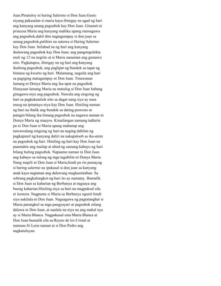 Juan.Pinatuloy ni haring Salermo si Don Juan.Gusto
niyang pakasalan si maria kaya ibinigay na agad ng hari
ang kanyang unang pagsubok kay Don Juan. Ginamit ni
princesa Maria ang kanyang mahika upang maisagawa
ang pagsubok,dahil dito nagtagumpay si don juan sa
unang pagsubok,palihim na natuwa si Haring Salermo
kay Don Juan. Inilahad na ng hari ang kanyang
ikalawang pagsubok kay Don Juan; ang pangongolekta
muli ng 12 na negrito at si Maria nanaman ang gumawa
nito. Pagkatapos, ibinigay na ng hari ang kanyang
ikatlong pagsubok; ang paglipat ng bundok sa tapat ng
bintana ng kwarto ng hari. Malamang, nagulat ang hari
sa pagiging matagumpay ni Don Juan. Tinawanan
lamang ni Donya Maria ang ika-apat na pagsubok.
Hinayaan lamang Maria na matulog si Don Juan habang
ginagawa niya ang pagsubok. Nawala ang singsing ng
hari sa pagkakatalsik nito sa dagat nang siya ay nasa
muog na ipinatayo niya kay Don Juan. Hiniling naman
ng hari na ibalik ang bundok sa dating puwesto at
patagin bilang ika-limang pagsubok na nagawa naman ni
Donya Maria ng maayos. Kinailangan namang tadtarin
pa ni Don Juan si Maria upang mahanap ang
nawawalang singsing ng hari na naging dahilan ng
pagkaputol ng kanyang daliri na nakapaloob sa ika-anim
na pagsubok ng hari. Hiniling ng hari kay Don Juan na
paamuhin ang mailap at ubod ng samang kabayo ng hari
bilang huling pagsubok. Napaamo naman ni Don Juan
ang kabayo sa tulong ng mga tagubilin ni Donya Maria.
Nang mapili ni Don Juan si Maria,hindi pa rin pumayag
si haring salermo na ipakasal si don juan sa kanyang
anak kaya nagtanan ang dalawang magkasintahan. Sa
sobrang pagkalungkot ng hari ito ay namatay. Bumalik
si Don Juan sa kaharian ng Berbanya at nagsaya ang
buong kaharian.Hiniling niya sa hari na magpaksal sila
ni leonora. Nagpunta si Maria sa Berbanya ngunit hindi
siya nakilala ni Don Juan. Nagsagawa ng pagtatanghal si
Maria patungkol sa mga pangyayari at pagsubok nilang
dalawa ni Don Juan, at naalala na niya na ang mahal nya
ay si Maria Blanca. Nagpakasal sina Maria Blanca at
Don Juan bumalik sila sa Reyno de los Cristal at
namuno.Si Leon naman at si Don Pedro ang
nagkatuluyan.
 