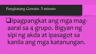 Pangkatang Gawain: 5 minuto
Ipagpangkat ang mga mag-
aaral sa 4 grupo. Bigyan ng
sipi ng akda at ipasagot sa
kanila ang mga katanungan.
 