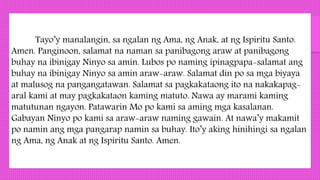 Tayo’y manalangin, sa ngalan ng Ama, ng Anak, at ng Ispiritu Santo.
Amen. Panginoon, salamat na naman sa panibagong araw at panibagong
buhay na ibinigay Ninyo sa amin. Lubos po naming ipinagpapa-salamat ang
buhay na ibinigay Ninyo sa amin araw-araw. Salamat din po sa mga biyaya
at malusog na pangangatawan. Salamat sa pagkakataong ito na nakakapag-
aral kami at may pagkakataon kaming matuto. Nawa ay marami kaming
matutunan ngayon. Patawarin Mo po kami sa aming mga kasalanan.
Gabayan Ninyo po kami sa araw-araw naming gawain. At nawa’y makamit
po namin ang mga pangarap namin sa buhay. Ito’y aking hinihingi sa ngalan
ng Ama, ng Anak at ng Ispiritu Santo. Amen.
 
