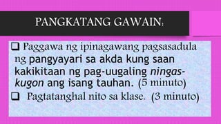 PANGKATANG GAWAIN:
 Paggawa ng ipinagawang pagsasadula
ng pangyayari sa akda kung saan
kakikitaan ng pag-uugaling ningas-
kugon ang isang tauhan. (5 minuto)
 Pagtatanghal nito sa klase. (3 minuto)
 
