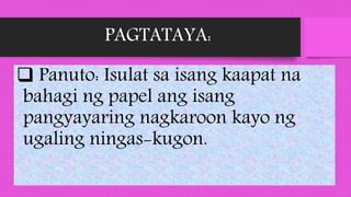 PAGTATAYA:
 Panuto: Isulat sa isang kaapat na
bahagi ng papel ang isang
pangyayaring nagkaroon kayo ng
ugaling ningas-kugon.
 