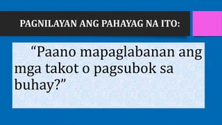 PAGNILAYAN ANG PAHAYAG NA ITO:
“Paano mapaglabanan ang
mga takot o pagsubok sa
buhay?”
 