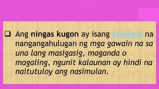  Ang ningas kugon ay isang sawikain na
nangangahulugan ng mga gawain na sa
una lang masigasig, maganda o
magaling, ngunit kalaunan ay hindi na
naitutuloy ang nasimulan.
 