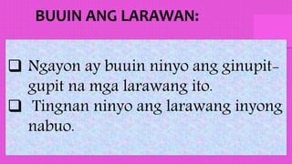  Ngayon ay buuin ninyo ang ginupit-
gupit na mga larawang ito.
 Tingnan ninyo ang larawang inyong
nabuo.
 