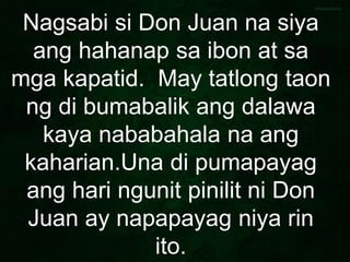 Nagsabi si Don Juan na siya
ang hahanap sa ibon at sa
mga kapatid. May tatlong taon
ng di bumabalik ang dalawa
kaya nababahala na ang
kaharian.Una di pumapayag
ang hari ngunit pinilit ni Don
Juan ay napapayag niya rin
ito.
 