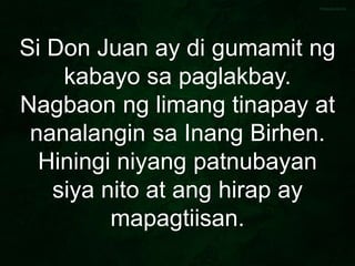 Si Don Juan ay di gumamit ng
kabayo sa paglakbay.
Nagbaon ng limang tinapay at
nanalangin sa Inang Birhen.
Hiningi niyang patnubayan
siya nito at ang hirap ay
mapagtiisan.
 