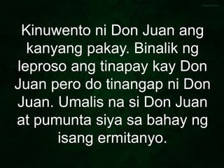 Kinuwento ni Don Juan ang
kanyang pakay. Binalik ng
leproso ang tinapay kay Don
Juan pero do tinangap ni Don
Juan. Umalis na si Don Juan
at pumunta siya sa bahay ng
isang ermitanyo.
 