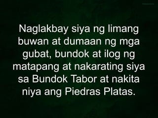 Naglakbay siya ng limang
buwan at dumaan ng mga
gubat, bundok at ilog ng
matapang at nakarating siya
sa Bundok Tabor at nakita
niya ang Piedras Platas.
 