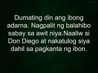 Dumating din ang ibong
adarna. Nagpalit ng balahibo
sabay sa awit niya.Naaliw si
Don Diego at nakatulog siya
dahil sa pagkanta ng ibon.
 