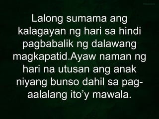 Lalong sumama ang
kalagayan ng hari sa hindi
pagbabalik ng dalawang
magkapatid.Ayaw naman ng
hari na utusan ang anak
niyang bunso dahil sa pag-
aalalang ito’y mawala.
 