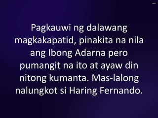 Pagkauwi ng dalawang
magkakapatid, pinakita na nila
ang Ibong Adarna pero
pumangit na ito at ayaw din
nitong kumanta. Mas-lalong
nalungkot si Haring Fernando.
 