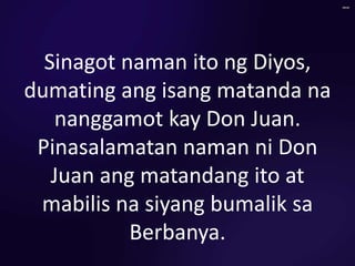 Sinagot naman ito ng Diyos,
dumating ang isang matanda na
nanggamot kay Don Juan.
Pinasalamatan naman ni Don
Juan ang matandang ito at
mabilis na siyang bumalik sa
Berbanya.
 