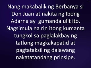Nang makabalik ng Berbanya si
Don Juan at nakita ng Ibong
Adarna ay gumanda ulit ito.
Nagsimula na rin itong kumanta
tungkol sa paglalakbay ng
tatlong magkakapatid at
pagtataksil ng dalawang
nakatatandang prinsipe.
 