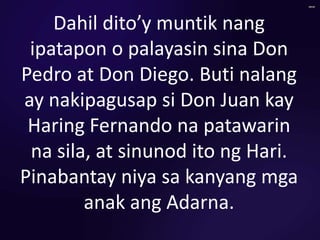 Dahil dito’y muntik nang
ipatapon o palayasin sina Don
Pedro at Don Diego. Buti nalang
ay nakipagusap si Don Juan kay
Haring Fernando na patawarin
na sila, at sinunod ito ng Hari.
Pinabantay niya sa kanyang mga
anak ang Adarna.
 