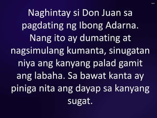 Naghintay si Don Juan sa
pagdating ng Ibong Adarna.
Nang ito ay dumating at
nagsimulang kumanta, sinugatan
niya ang kanyang palad gamit
ang labaha. Sa bawat kanta ay
piniga nita ang dayap sa kanyang
sugat.
 