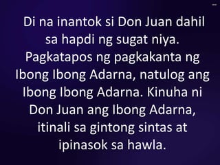 Di na inantok si Don Juan dahil
sa hapdi ng sugat niya.
Pagkatapos ng pagkakanta ng
Ibong Ibong Adarna, natulog ang
Ibong Ibong Adarna. Kinuha ni
Don Juan ang Ibong Adarna,
itinali sa gintong sintas at
ipinasok sa hawla.
 