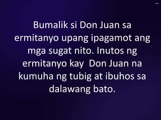 Bumalik si Don Juan sa
ermitanyo upang ipagamot ang
mga sugat nito. Inutos ng
ermitanyo kay Don Juan na
kumuha ng tubig at ibuhos sa
dalawang bato.
 