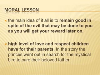 MORAL LESSON

   the main idea of it all is to remain good in
    spite of the evil that may be done to you
    as you will get your reward later on.

   high level of love and respect children
    have for their parents. In the story the
    princes went out in search for the mystical
    bird to cure their beloved father.
 