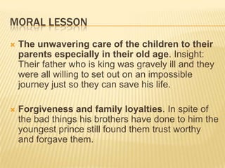 MORAL LESSON
   The unwavering care of the children to their
    parents especially in their old age. Insight:
    Their father who is king was gravely ill and they
    were all willing to set out on an impossible
    journey just so they can save his life.

   Forgiveness and family loyalties. In spite of
    the bad things his brothers have done to him the
    youngest prince still found them trust worthy
    and forgave them.
 