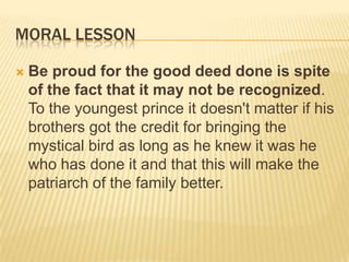 MORAL LESSON

   Be proud for the good deed done is spite
    of the fact that it may not be recognized.
    To the youngest prince it doesn't matter if his
    brothers got the credit for bringing the
    mystical bird as long as he knew it was he
    who has done it and that this will make the
    patriarch of the family better.
 