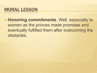MORAL LESSON

   Honoring commitments. Well, especially to
    women as the princes made promises and
    eventually fulfilled them after overcoming the
    obstacles.
 