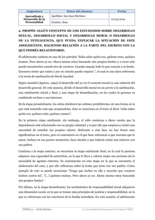 Asignatura Datos del alumno Fecha
Aprendizaje y
Desarrollo de la
Personalidad
Apellidos: San Juan Martínez
07/05/2019
Nombre: Ibon
TEMA 5 – Actividades © Universidad Internacional de La Rioja (UNIR)
2. PROPÓN ALGÚN CONCEPTO DE LOS ESTUDIADOS SOBRE DESARROLLO
SEXUAL, DESARROLLO SOCIAL Y DESARROLLO MORAL O DESARROLLO
DE LA INTELIGENCIA, QUE PUEDA EXPLICAR LA SITUACIÓN DE ESTE
ADOLESCENTE, HACIENDO RELACIÓN A LA PARTE DEL ESCRITO CON LA
QUE PODRÍA RELACIONARSE.
El adolescente sostiene en uno de los párrafos “Solía saber quién era, quiénes erais, quiénes
éramos. Pero ahora ya no. Ahora mismo estoy buscando mis propios límites y a veces solo
puedo encontrarlos cuando tiro de vosotros. Cuando empujo todo lo que conocía a su límite.
Entonces siento que existo y por un minuto puedo respirar.”, el cual es una clara referencia
a la teoría de satelización de David Ausubel.
Según Ausubel (Aguirre, 1994) el desarrollo del yo en el contexto moral es una subserie del
desarrollo general. De esta manera, divide el desarrollo moral en un previo a la satelización,
una satelización inicial y final, y una etapa de desatelización, en los cuales la persona va
cambiando en base a sus intereses.
En la etapa presatelizante, los niños obedecen las ordenes prohibitorias, de una forma en la
que está sometido más que aceptandolas. Esto se menciona en el texto al decir “solía saber
quién era, quiénes eráis, quiénes eramos”.
En la primera etapa satelizante, sin embargo, el niño comienza a darse cuenta que la
dependencia está relacionado con su propia voluntad, y es por ello que empieza a existir una
necesidad de asimilar sus propios valores. Referente a esta fase, no hay frases muy
significativas en el texto, pero el comentario en el que hace referencia a que necesita que le
amen, incluso en sus peores momentos, hace alusión a que todavia existe una relacion con
sus padres.
Continua a la etapa anterior, se encuentra la etapa satelizante final, en la cual la persona
adquiere una capacidad de autocrítica, en la que le lleva a valorar mejor sus acciones sin la
necesidad de agentes externos. Es exactamente en esta etapa en la que se encuentra el
adolescente del caso, y por ello reflexiona sobre la lcuha que tiene con sus padres. Como
ejemplo de esto se puede mencionar “Tengo que luchar en ella y necesito que vosotros
lucheis contra mí”, “[…] quienes eramos. Pero ahora ya no. Ahora mismo estoy buscando
mis propios límites”.
Por último, en la etapa desatelizante, los sentimientos de responsabilidad moral adquieren
una dimensión social, en la que se toman más principios de justicia y responsabilidad, en la
que se relacionan con los exteriores de la famlia inmediata. En esta ocasión, el adolescente
 