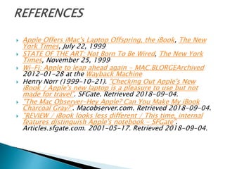 Apple Offers iMac's Laptop Offspring, the iBook, The New
York Times, July 22, 1999
 STATE OF THE ART; Not Born To Be Wired, The New York
Times, November 25, 1999
 Wi-Fi: Apple to leap ahead again - MAC.BLORGEArchived
2012-01-28 at the Wayback Machine
 Henry Norr (1999-10-21). "Checking Out Apple's New
iBook / Apple's new laptop is a pleasure to use but not
made for travel". SFGate. Retrieved 2018-09-04.
 "The Mac Observer-Hey Apple? Can You Make My iBook
Charcoal Gray?". Macobserver.com. Retrieved 2018-09-04.
 "REVIEW / iBook looks less different / This time, internal
features distinguish Apple's notebook - SFGate".
Articles.sfgate.com. 2001-05-17. Retrieved 2018-09-04.
 