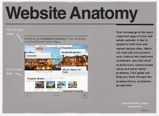 Website Anatomy
Pinch to zoom
                                                                      Your homepage is the most
image
                                                                      important page of your real
                I NTERACTIVE Website Anatomy.1 Key Attributes         estate website. It has to
                of a Real Estate Home Page
                                                                      appeal to both new and
                                                                      repeat visitors alike. While
                                               Header/Navigation      it’s main job is to convert
                 Carousel                                             your visitors into leads and
                                                                      customers, you also need
                                                                      to build trust, communicate
Click to view                                  What’s Above the       value and solve visitor
                                               Fold
detail                                                                problems. This guide will
                                                                      help you think through the
                  Property Search
                                                                      process from a customers
                                                                      perspective.
                                                Featured Properties

                                     1 of 14



                                                                         Swipe between pages
 
