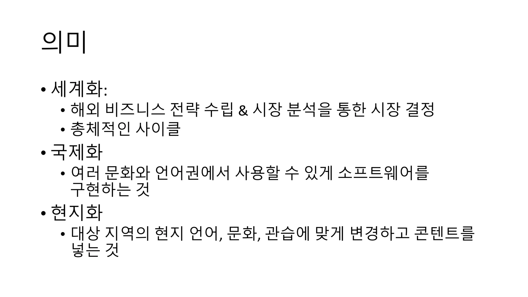 의미
• 세계화:
• 해외 비즈니스 전략 수립 & 시장 분석을 통한 시장 결정
• 총체적인 사이클
• 국제화
• 여러 문화와 언어권에서 사용할 수 있게 소프트웨어를
구현하는 것
• 현지화
• 대상 지역의 현지 언어, 문화, 관습에 맞게 변경하고 콘텐트를
넣는 것
 