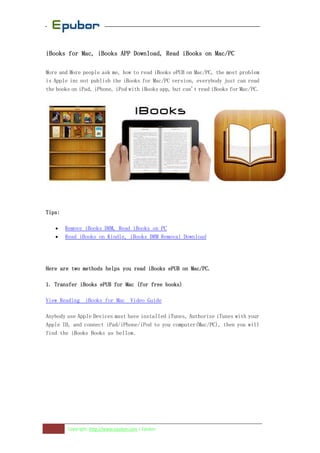 iBooks for Mac, iBooks APP Download, Read iBooks on Mac/PC

More and More people ask me, how to read iBooks ePUB on Mac/PC, the most problem
is Apple inc not publish the iBooks for Mac/PC version, everybody just can read
the books on iPad, iPhone, iPod with iBooks app, but can't read iBooks for Mac/PC.




Tips:

   •    Remove iBooks DRM, Read iBooks on PC
   •    Read iBooks on Kindle, iBooks DRM Removal Download




Here are two methods helps you read iBooks ePUB on Mac/PC.

1. Transfer iBooks ePUB for Mac (for free books)

View Reading iBooks for Mac Video Guide

Anybody use Apple Devices must have installed iTunes, Authorize iTunes with your
Apple ID, and connect iPad/iPhone/iPod to you computer(Mac/PC), then you will
find the iBooks Books as bellow.




        Copyright: http://www.epubor.com | Epubor
 