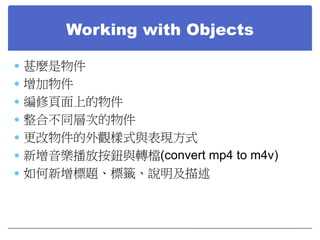 Working with Objects
 甚麼是物件
 增加物件
 編修頁面上的物件
 整合不同層次的物件
 更改物件的外觀樣式與表現方式
 新增音樂播放按鈕與轉檔(convert mp4 to m4v)
 如何新增標題、標籤、...