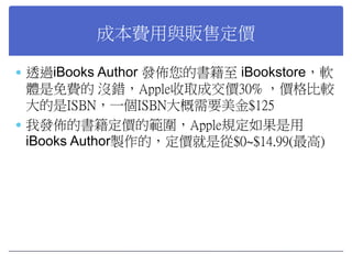 成本費用與販售定價
 透過iBooks Author 發佈您的書籍至 iBookstore，軟

體是免費的 沒錯，Apple收取成交價30% ，價格比較
大的是ISBN，一個ISBN大概需要美金$125
 我發佈的書籍定價的範圍，Appl...