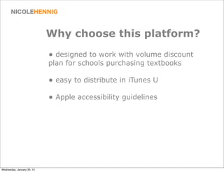 Why choose this platform?
                            • designed to work with volume discount
                            plan for schools purchasing textbooks

                            • easy to distribute in iTunes U
                            • Apple accessibility guidelines




Wednesday, January 30, 13
 